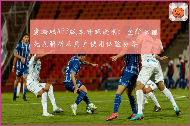 爱游戏APP版本升级说明：全新功能亮点解析及用户使用体验分享