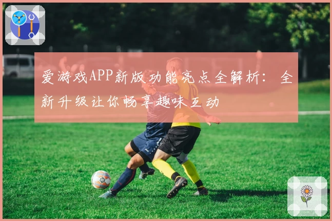 爱游戏APP新版功能亮点全解析：全新升级让你畅享趣味互动
