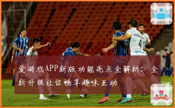 爱游戏APP新版功能亮点全解析：全新升级让你畅享趣味互动