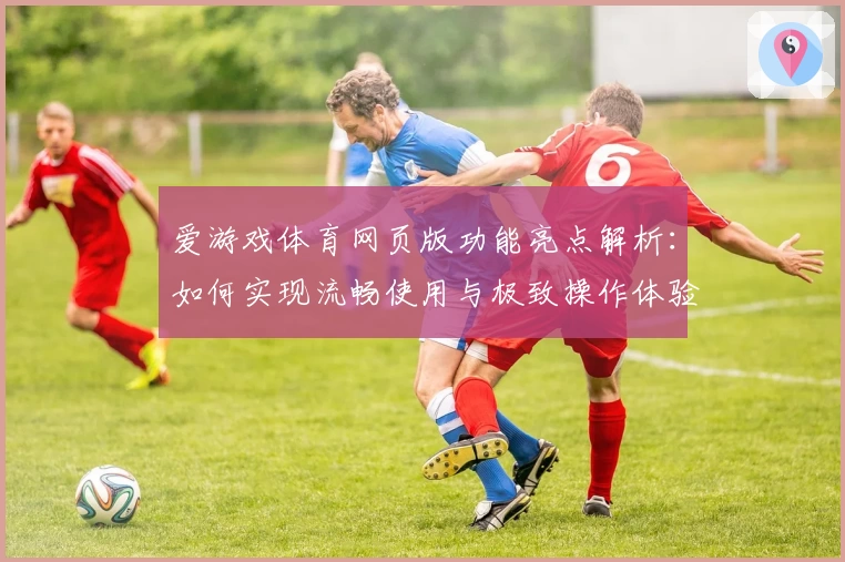 爱游戏体育网页版功能亮点解析：如何实现流畅使用与极致操作体验