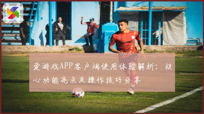 爱游戏APP客户端使用体验解析：核心功能亮点及操作技巧分享