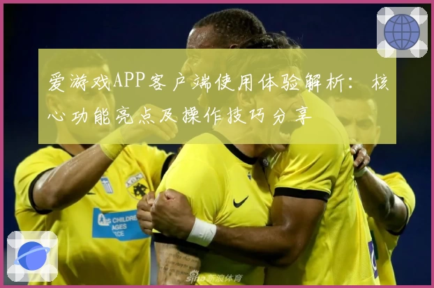 爱游戏APP客户端使用体验解析：核心功能亮点及操作技巧分享